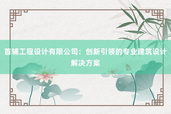 首辅工程设计有限公司：创新引领的专业建筑设计解决方案