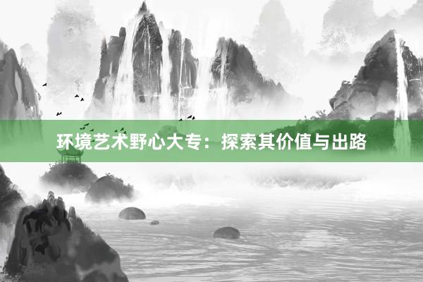 环境艺术野心大专：探索其价值与出路